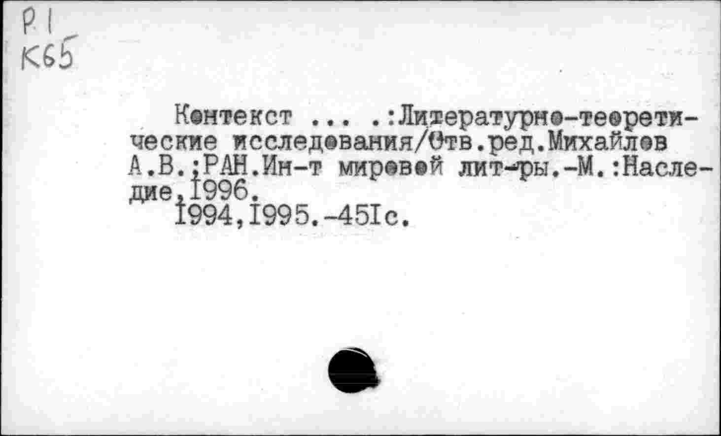 ﻿Кентекст ... .:Ли1ературн®-те®рети-ческие исслед®вания/Отв.ред.Михайлов А.В.;РАН.Ин-т миревей лит-ры.-М.:Насле дие,1996.
1994,1995.-451с.